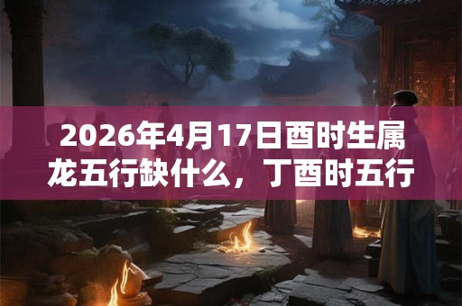 2026年4月17日酉时生属龙五行缺什么，丁酉时五行缺什么