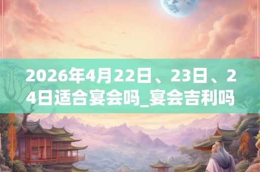 2026年4月22日、23日、24日适合宴会吗_宴会吉利吗