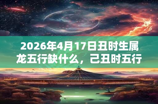 2026年4月17日丑时生属龙五行缺什么，己丑时五行缺什么