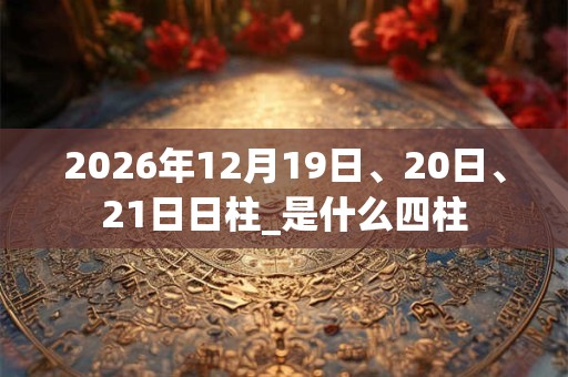 2026年12月19日、20日、21日日柱_是什么四柱