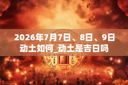 2026年7月7日、8日、9日动土如何_动土是吉日吗