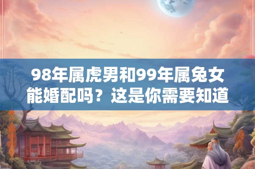 98年属虎男和99年属兔女能婚配吗？这是你需要知道的答案！