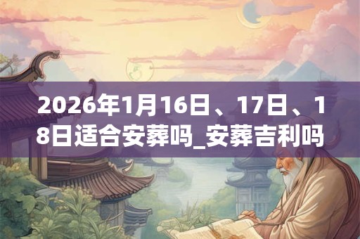2026年1月16日、17日、18日适合安葬吗_安葬吉利吗