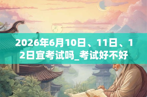 2026年6月10日、11日、12日宜考试吗_考试好不好
