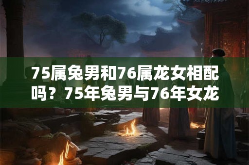 75属兔男和76属龙女相配吗？75年兔男与76年女龙婚姻的适配性分析