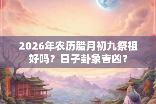 2026年农历腊月初九祭祖好吗？日子卦象吉凶？
