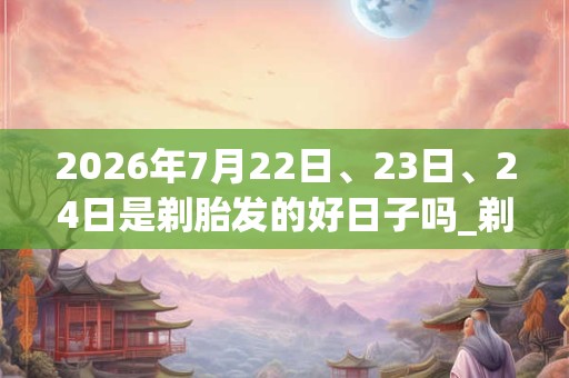 2026年7月22日、23日、24日是剃胎发的好日子吗_剃胎发可以吗