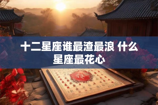 十二星座谁最渣最浪 什么星座最花心