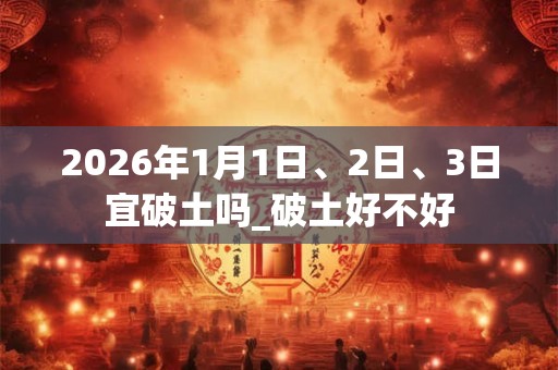 2026年1月1日、2日、3日宜破土吗_破土好不好