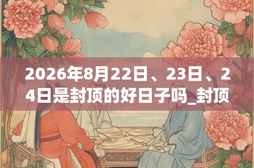 2026年8月22日、23日、24日是封顶的好日子吗_封顶可以吗