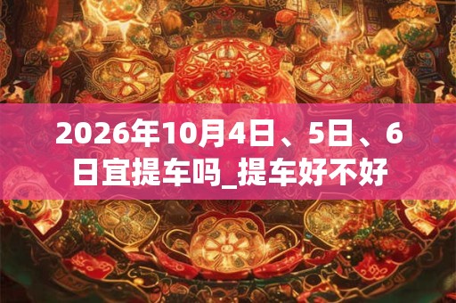 2026年10月4日、5日、6日宜提车吗_提车好不好