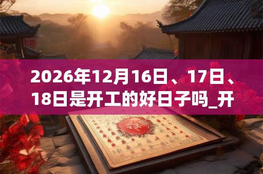 2026年12月16日、17日、18日是开工的好日子吗_开工可以吗