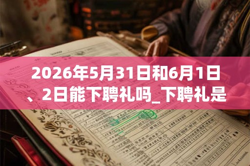 2026年5月31日和6月1日、2日能下聘礼吗_下聘礼是吉日吗