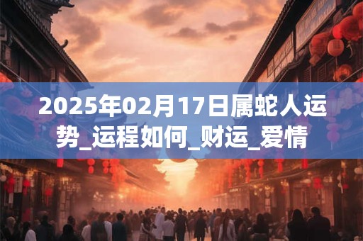 2025年02月17日属蛇人运势_运程如何_财运_爱情