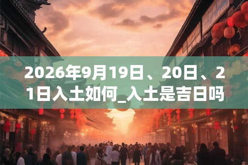 2026年9月19日、20日、21日入土如何_入土是吉日吗