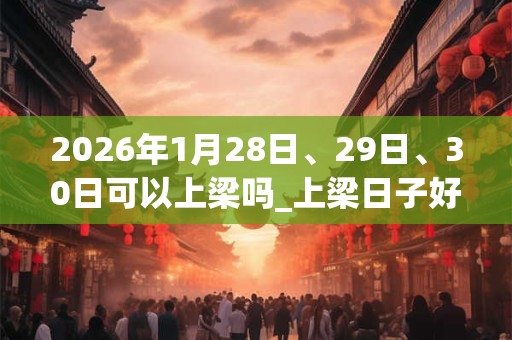 2026年1月28日、29日、30日可以上梁吗_上梁日子好吗
