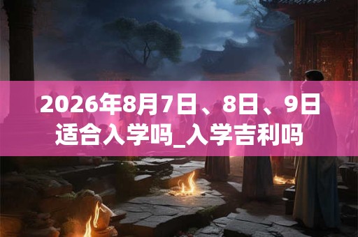 2026年8月7日、8日、9日适合入学吗_入学吉利吗 2026年8月7日、8日、9日适合入学吗_入学吉利吗