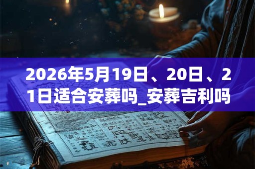 2026年5月19日、20日、21日适合安葬吗_安葬吉利吗