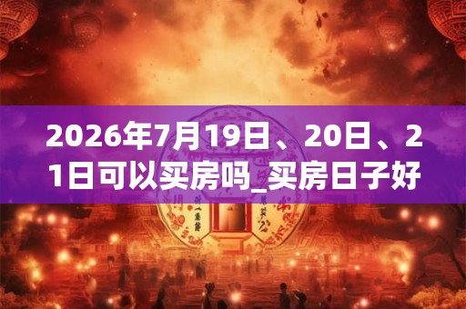 2026年7月19日、20日、21日可以买房吗_买房日子好吗