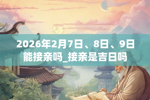 2026年2月7日、8日、9日能接亲吗_接亲是吉日吗