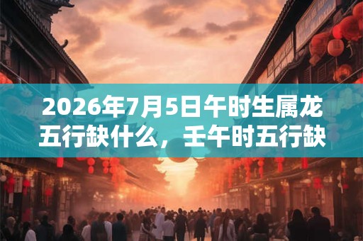 2026年7月5日午时生属龙五行缺什么，壬午时五行缺什么