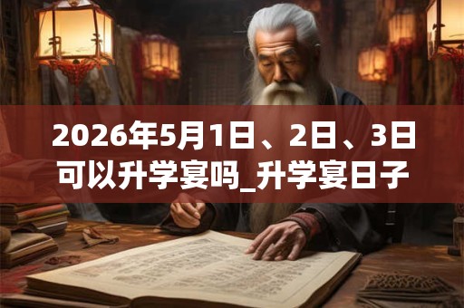 2026年5月1日、2日、3日可以升学宴吗_升学宴日子好吗