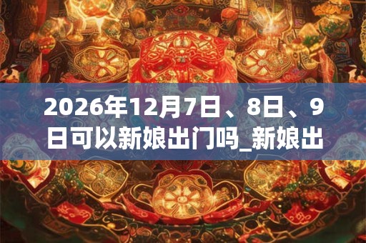 2026年12月7日、8日、9日可以新娘出门吗_新娘出门日子好吗