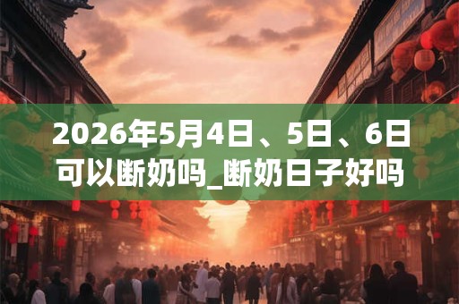 2026年5月4日、5日、6日可以断奶吗_断奶日子好吗