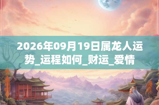 2026年09月19日属龙人运势_运程如何_财运_爱情 2026年09月19日属龙人运势_运程如何_财运_爱情