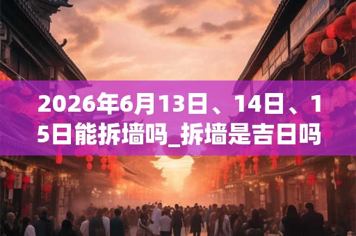 2026年6月13日、14日、15日能拆墙吗_拆墙是吉日吗