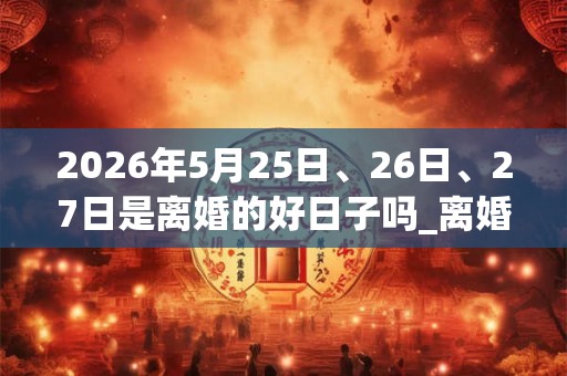 2026年5月25日、26日、27日是离婚的好日子吗_离婚可以吗