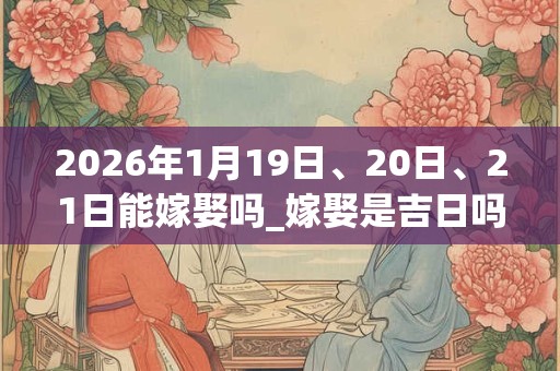 2026年1月19日、20日、21日能嫁娶吗_嫁娶是吉日吗