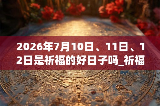 2026年7月10日、11日、12日是祈福的好日子吗_祈福可以吗