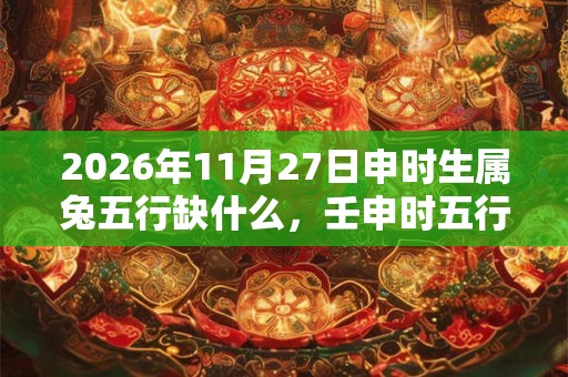 2026年11月27日申时生属兔五行缺什么，壬申时五行缺什么