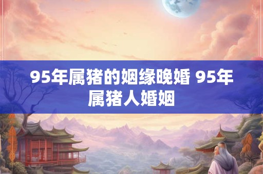 95年属猪的姻缘晚婚 95年属猪人婚姻