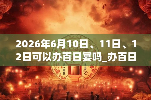 2026年6月10日、11日、12日可以办百日宴吗_办百日宴日子好吗