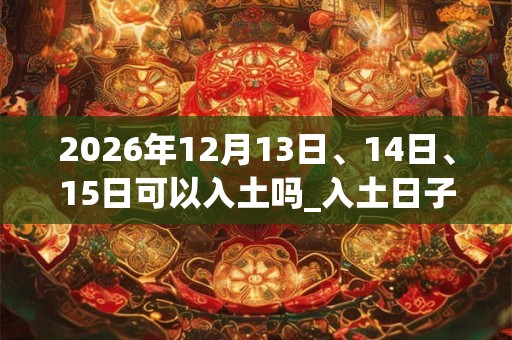 2026年12月13日、14日、15日可以入土吗_入土日子好吗