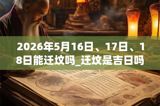 2026年5月16日、17日、18日能迁坟吗_迁坟是吉日吗