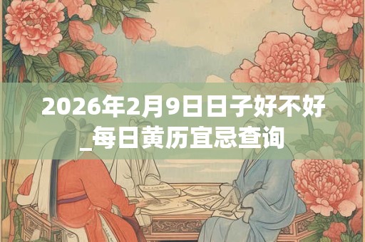 2026年2月9日日子好不好_每日黄历宜忌查询 2026年2月9日日子好不好_每日黄历宜忌查询