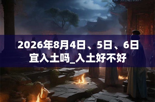 2026年8月4日、5日、6日宜入土吗_入土好不好
