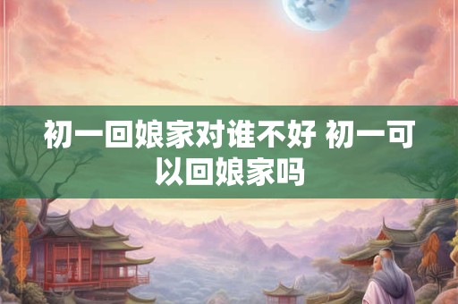 初一回娘家对谁不好 初一可以回娘家吗 初一回娘家对谁不好 初一可以回娘家吗