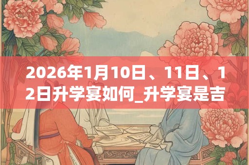 2026年1月10日、11日、12日升学宴如何_升学宴是吉日吗