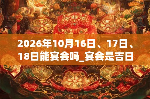 2026年10月16日、17日、18日能宴会吗_宴会是吉日吗