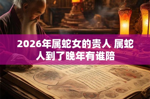 2026年属蛇女的贵人 属蛇人到了晚年有谁陪