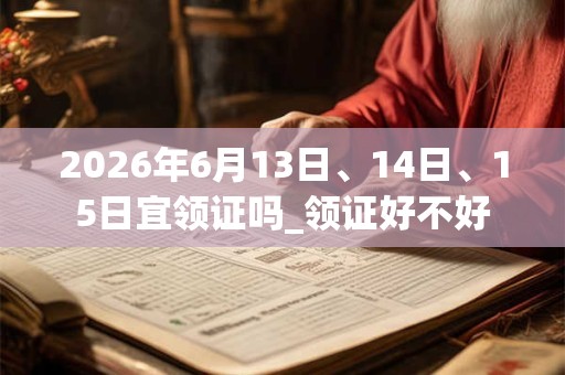 2026年6月13日、14日、15日宜领证吗_领证好不好