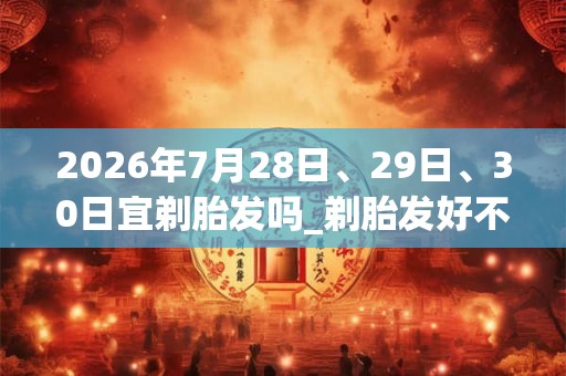 2026年7月28日、29日、30日宜剃胎发吗_剃胎发好不好