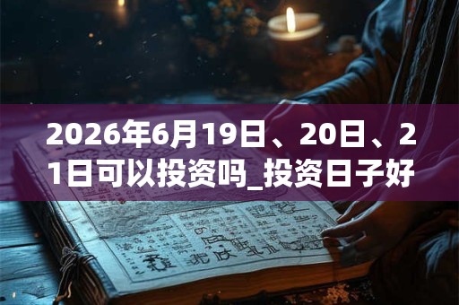 2026年6月19日、20日、21日可以投资吗_投资日子好吗