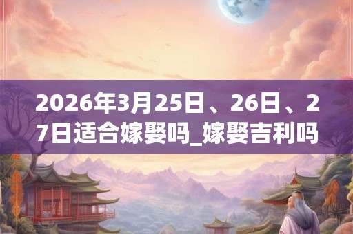 2026年3月25日、26日、27日适合嫁娶吗_嫁娶吉利吗