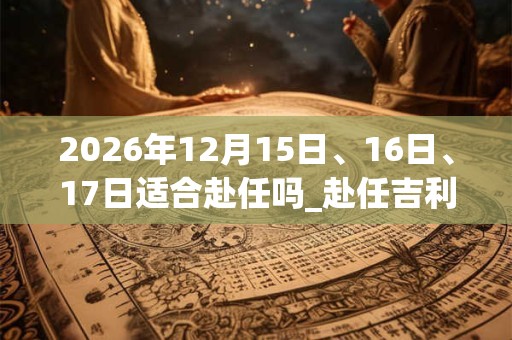 2026年12月15日、16日、17日适合赴任吗_赴任吉利吗