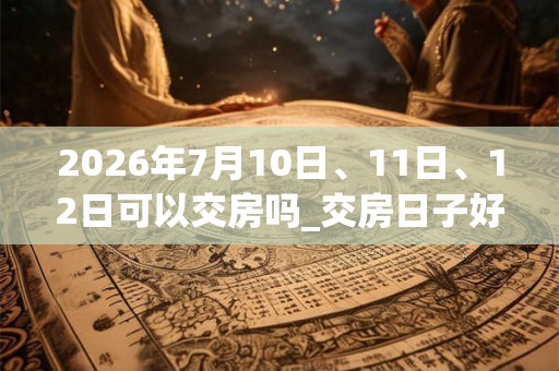 2026年7月10日、11日、12日可以交房吗_交房日子好吗